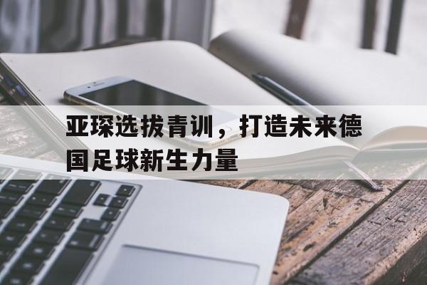 亚琛选拔青训，打造未来德国足球新生力量的简单介绍