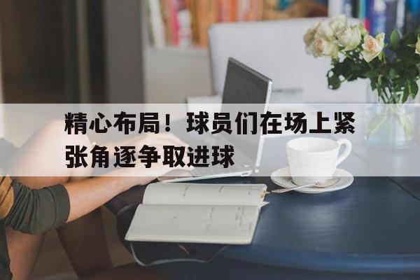 关于精心布局！球员们在场上紧张角逐争取进球的信息